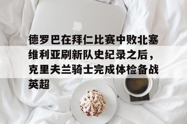 开云-包含德罗巴在拜仁比赛中败北塞维利亚刷新队史纪录之后，克里夫兰骑士完成体检备战英超的词条